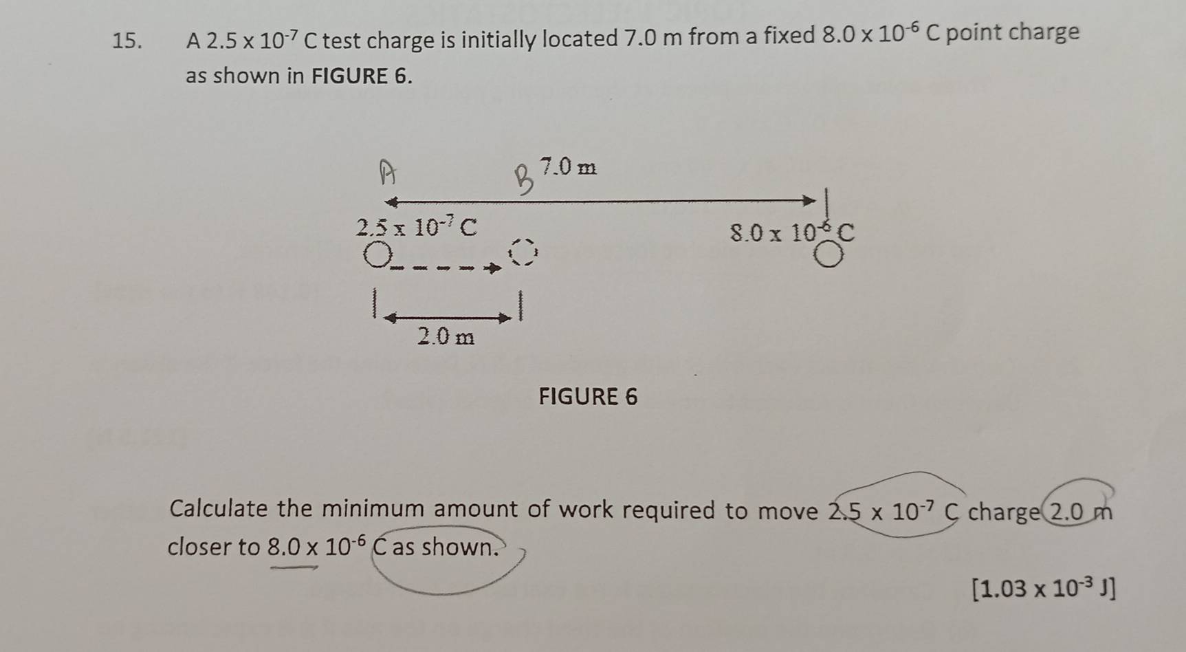 A2.5* 10^(-7)C test charge is initially located 7.0 m from a fixed 8.0* 10^(-6)C point charge
as shown in FIGURE 6.
FIGURE 6
Calculate the minimum amount of work required to move 2.5* 10^(-7)C charge 2.0 m
closer to 8.0* 10^(-6)C as shown.
[1.03* 10^(-3)J]