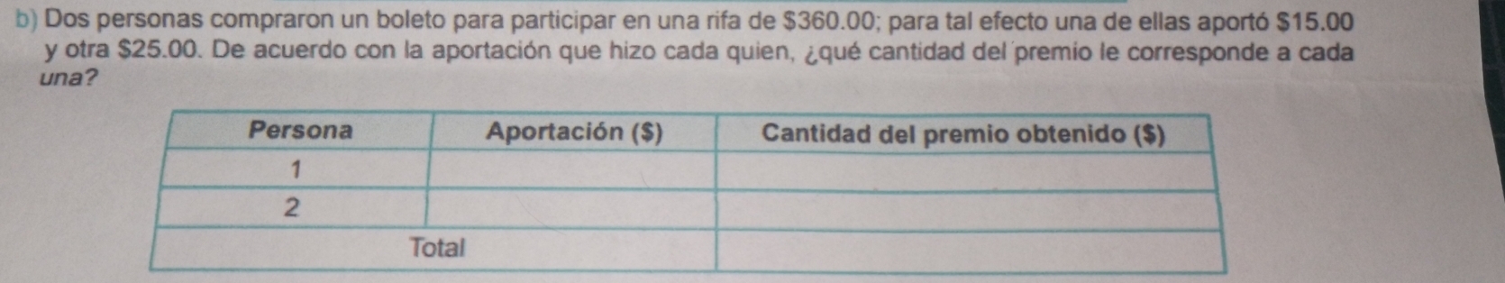 Dos personas compraron un boleto para participar en una rifa de $360.00; para tal efecto una de ellas aportó $15.00
y otra $25.00. De acuerdo con la aportación que hizo cada quien, ¿qué cantidad del premio le corresponde a cada 
una?