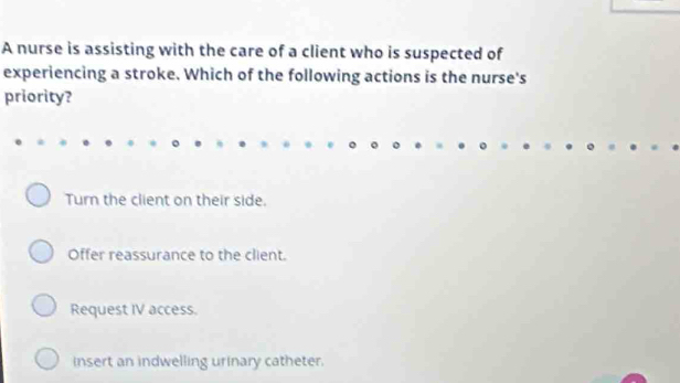 A nurse is assisting with the care of a client who is suspected of
experiencing a stroke. Which of the following actions is the nurse's
priority?
Turn the client on their side.
Offer reassurance to the client.
Request IV access.
insert an indwelling urinary catheter.