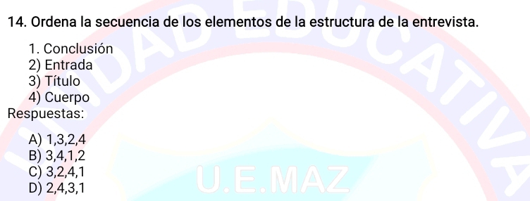 Ordena la secuencia de los elementos de la estructura de la entrevista.
1. Conclusión
2) Entrada
3) Título
4) Cuerpo
Respuestas:
A) 1, 3, 2, 4
B) 3, 4, 1, 2
C) 3, 2, 4, 1
D) 2, 4, 3, 1