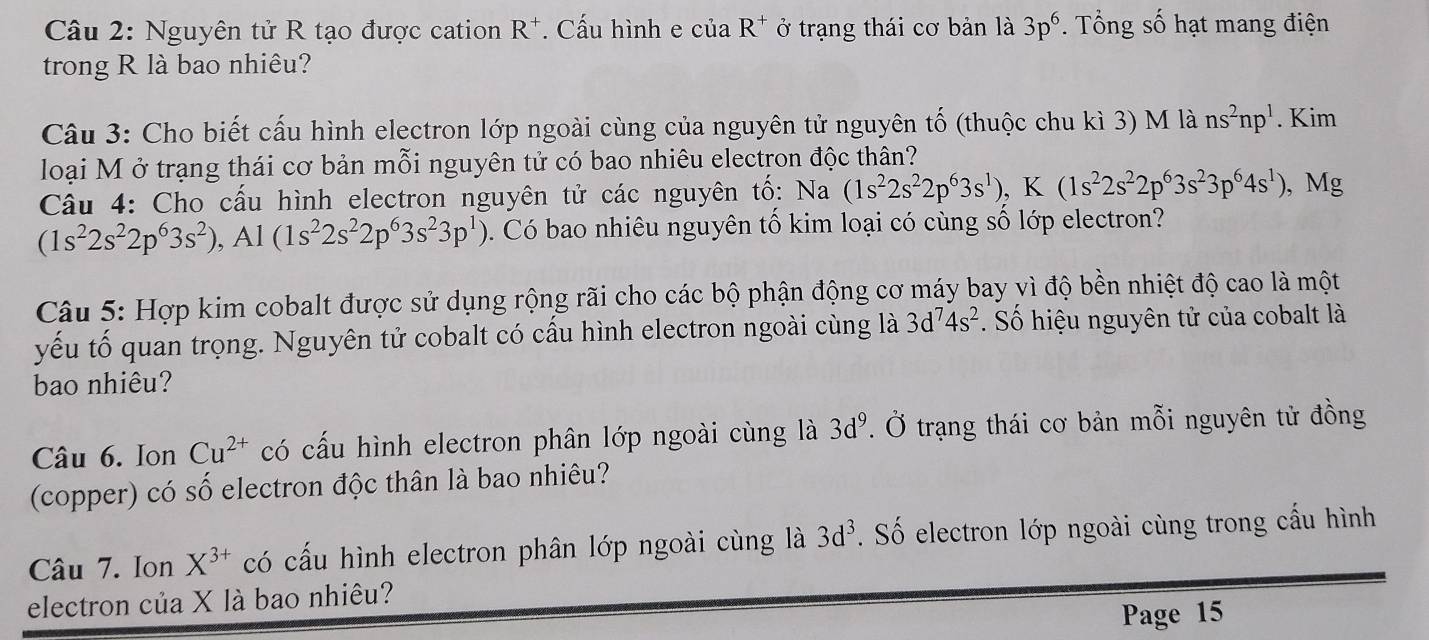 Nguyên tử R tạo được cation R^+. Cấu hình e của R^+ ở trạng thái cơ bản là 3p^6. Tổng số hạt mang điện 
trong R là bao nhiêu? 
Câu 3: Cho biết cấu hình electron lớp ngoài cùng của nguyên tử nguyên tố (thuộc chu kì 3) M là ns^2np^1. Kim 
loại M ở trạng thái cơ bản mỗi nguyên tử có bao nhiêu electron độc thân? 
Câu 4: Cho cấu hình electron nguyên tử các nguyên tố: Na(1s^22s^22p^63s^1), K(1s^22s^22p^63s^23p^64s^1) , Mg
(1s^22s^22p^63s^2), Al(1s^22s^22p^63s^23p^1). Có bao nhiêu nguyên tố kim loại có cùng số lớp electron? 
Câu 5: Hợp kim cobalt được sử dụng rộng rãi cho các bộ phận động cơ máy bay vì độ bền nhiệt độ cao là một 
yếu tố quan trọng. Nguyên tử cobalt có cấu hình electron ngoài cùng là 3d^74s^2. Số hiệu nguyên tử của cobalt là 
bao nhiêu? 
Câu 6. Ion Cu^(2+) có cấu hình electron phân lớp ngoài cùng là 3d^9. Ở trạng thái cơ bản mỗi nguyên tử đồng 
(copper) có số electron độc thân là bao nhiêu? 
Câu 7. Ion X^(3+)co cấu hình electron phân lớp ngoài cùng là 3d^3. Số electron lớp ngoài cùng trong cấu hình 
electron của X là bao nhiêu? 
Page 15