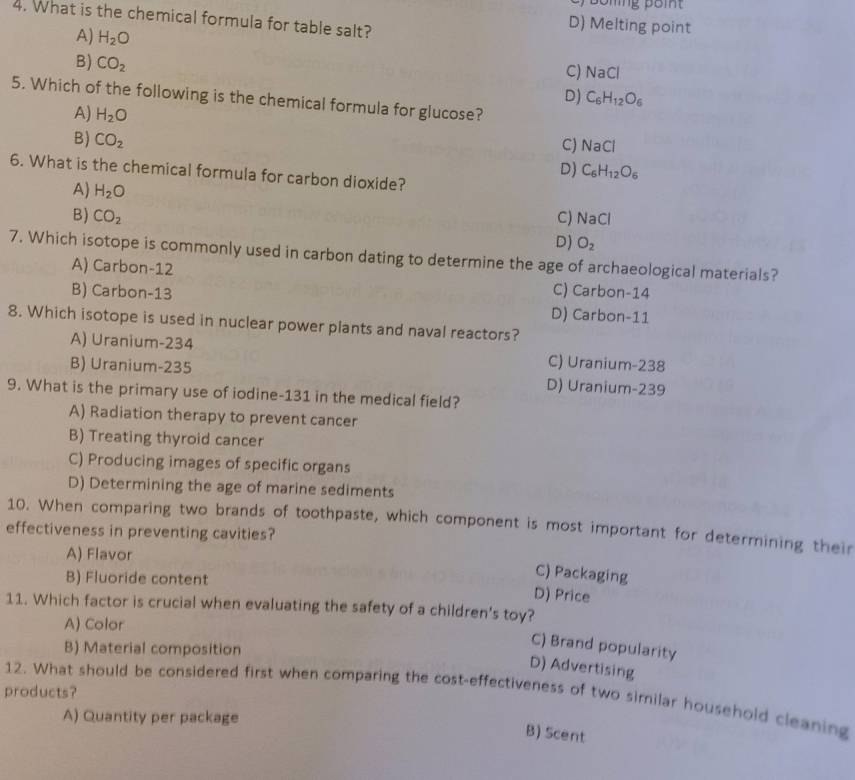 Boling poit
4. What is the chemical formula for table salt?
D) Melting point
A) H_2O C) NaCl
B) CO_2
D) C_6H_12O_6
5. Which of the following is the chemical formula for glucose?
A) H_2O
B) CO_2
CJ NaCl
D) C_6H_12O_6
6. What is the chemical formula for carbon dioxide?
A) H_2O
B) CO_2 C) NaCl
D) O_2
7. Which isotope is commonly used in carbon dating to determine the age of archaeological materials?
A) Carbon-12 C) Carbon-14
B) Carbon-13 D) Carbon- 11
8. Which isotope is used in nuclear power plants and naval reactors?
A) Uranium-234 C) Uranium-238
B) Uranium-235 D) Uranium-239
9. What is the primary use of iodine- 131 in the medical field?
A) Radiation therapy to prevent cancer
B) Treating thyroid cancer
C) Producing images of specific organs
D) Determining the age of marine sediments
10. When comparing two brands of toothpaste, which component is most important for determining their
effectiveness in preventing cavities?
A) Flavor
B) Fluoride content
C) Packaging
D) Price
11. Which factor is crucial when evaluating the safety of a children's toy?
A) Color
B) Material composition
C) Brand popularity
D) Advertising
products?
12. What should be considered first when comparing the cost-effectiveness of two similar household cleaning
A) Quantity per package
B) Scent