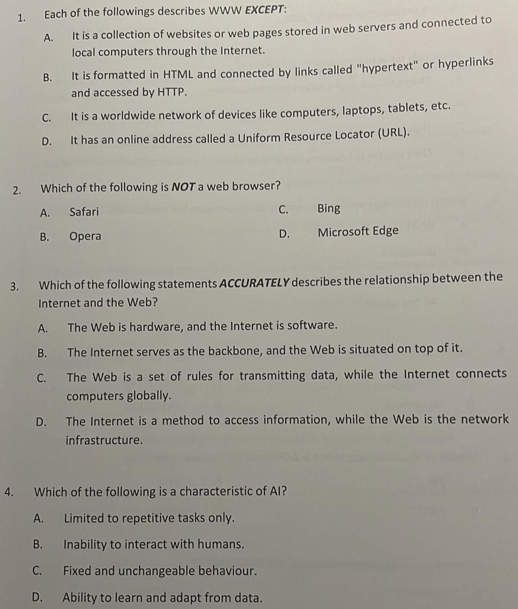 Each of the followings describes WWW EXCEPT:
A. It is a collection of websites or web pages stored in web servers and connected to
local computers through the Internet.
B. It is formatted in HTML and connected by links called "hypertext" or hyperlinks
and accessed by HTTP.
C. It is a worldwide network of devices like computers, laptops, tablets, etc.
D. It has an online address called a Uniform Resource Locator (URL).
2. Which of the following is NOT a web browser?
A. Safari C. Bing
D.
B. Opera Microsoft Edge
3. Which of the following statements ACCURATELY describes the relationship between the
Internet and the Web?
A. The Web is hardware, and the Internet is software.
B. The Internet serves as the backbone, and the Web is situated on top of it.
C. The Web is a set of rules for transmitting data, while the Internet connects
computers globally.
D. The Internet is a method to access information, while the Web is the network
infrastructure.
4. Which of the following is a characteristic of AI?
A. Limited to repetitive tasks only.
B. Inability to interact with humans.
C. Fixed and unchangeable behaviour.
D. Ability to learn and adapt from data.