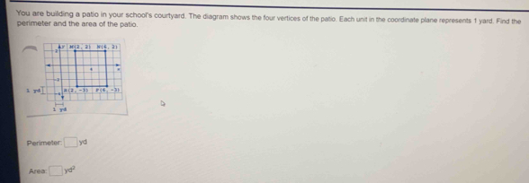 You are building a patio in your school's courtyard. The diagram shows the four vertices of the patio. Each unit in the coordinate plane represents 1 yard. Find the
perimeter and the area of the patio.
Perimeter: □ yd
Area: □ yd^2