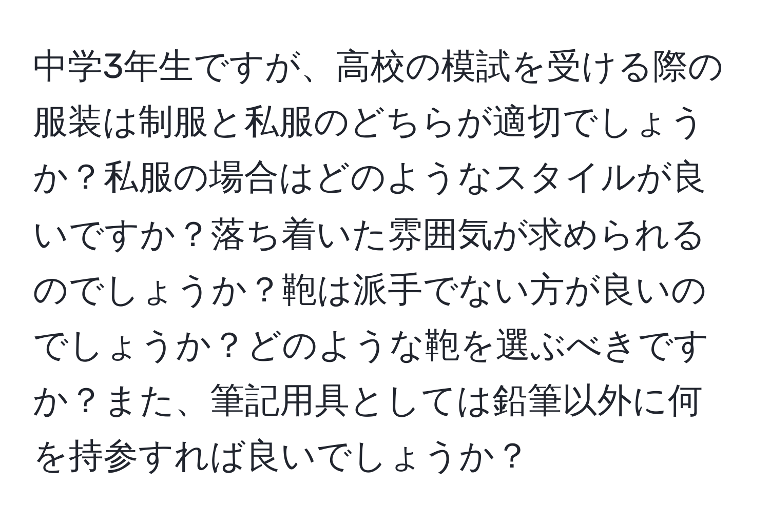 中学3年生ですが、高校の模試を受ける際の服装は制服と私服のどちらが適切でしょうか？私服の場合はどのようなスタイルが良いですか？落ち着いた雰囲気が求められるのでしょうか？鞄は派手でない方が良いのでしょうか？どのような鞄を選ぶべきですか？また、筆記用具としては鉛筆以外に何を持参すれば良いでしょうか？