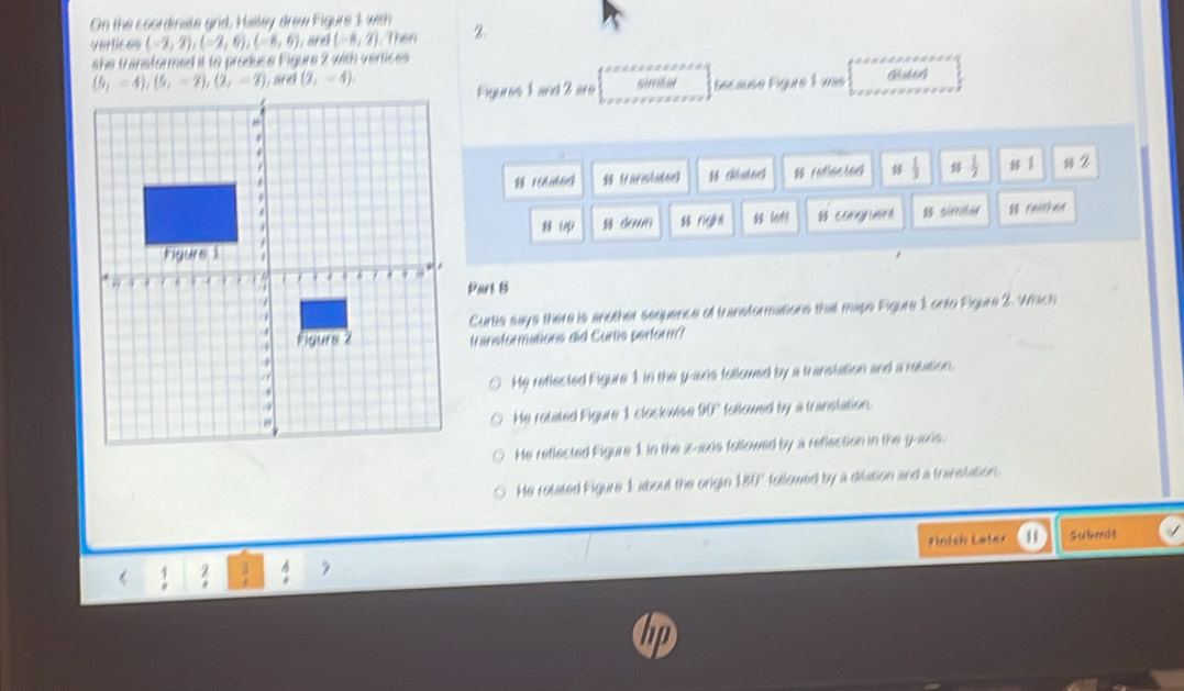 On the coordinate grid, Hilley drew Figure 1 with
vertices (-2,2),(-2,6),(-8,6), and (-8,2) , Then 2.
she transformed it to produce Figure 2 with vertices
; 868 (2,-4)
Figures 1 and 3 are sieedme Secause Éigure É uas
(fanslated  diud64 8 raflected  1/3  ≤  1/2  1 ss2
U us domn  Fiegn $ 14$  EOAGNUtA $s sifiid  F6h6d
Part B
Curtis says there is another sequence of transformations that maps Figure 1 onto Figure 2. Which
transformations did Curtis perform?
He reflected Figure 1 in the y-axie followed by a transtation and a retation.
followed by a transtation.
He rotated Figure 1 clockwise 90°
He reflected Figure 1 in the x-axis followed by a reflection in the g-axis.
He rolated Figure 1 about the origin 180° followed by a dilation and a transtation.
pinich Later 1 Submde
2 2