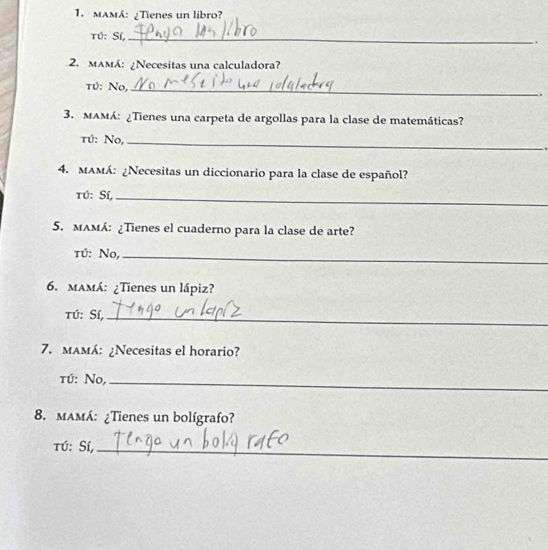 mAMá: ¿Tienes un libro? 
Tú: Sí,_ 
. 
2. mamá: ¿Necesitas una calculadora? 
tú: No,_ 
. 
3. MAMá: ¿Tienes una carpeta de argollas para la clase de matemáticas? 
tú: No,_ 
4. mAMá: ¿Necesitas un diccionario para la clase de español? 
Tú: Sí,_ 
5. mAMÁ: ¿Tienes el cuaderno para la clase de arte? 
tú: No,_ 
6. mamá: ¿Tienes un lápiz? 
Tú: Sí,_ 
7. maMá: ¿Necesitas el horario? 
tú: No,_ 
8. maMá: ¿Tienes un bolígrafo? 
tú: Sí,_