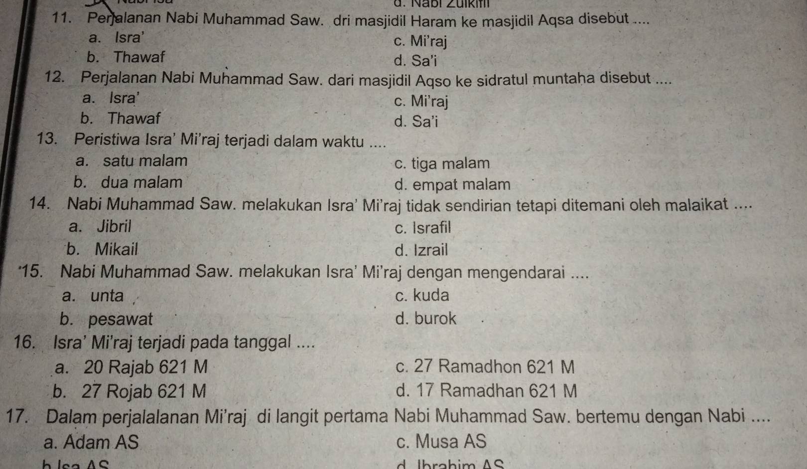 Nabl ∠ uli 
11. Perjalanan Nabi Muhammad Saw. dri masjidil Haram ke masjidil Aqsa disebut ....
a. Isra' c. Mi'raj
b. Thawaf d. Sa'i
12. Perjalanan Nabi Muhammad Saw. dari masjidil Aqso ke sidratul muntaha disebut ....
a. Isra' c. Mi'raj
b. Thawaf d. Sa'i
13. Peristiwa Isra’ Mi’raj terjadi dalam waktu ....
a. satu malam
c. tiga malam
b. dua malam d. empat malam
14. Nabi Muhammad Saw. melakukan Isra' Mi’raj tidak sendirian tetapi ditemani oleh malaikat ....
a. Jibril c. Israfil
b. Mikail d. Izrail
‘15. Nabi Muhammad Saw. melakukan Isra’ Mi’raj dengan mengendarai ....
a. unta c. kuda
b. pesawat d. burok
16. Isra' Mi'raj terjadi pada tanggal ....
a. 20 Rajab 621 M c. 27 Ramadhon 621 M
b. 27 Rojab 621 M d. 17 Ramadhan 621 M
17. Dalam perjalalanan Mi’raj di langit pertama Nabi Muhammad Saw. bertemu dengan Nabi ....
a. Adam AS c. Musa AS