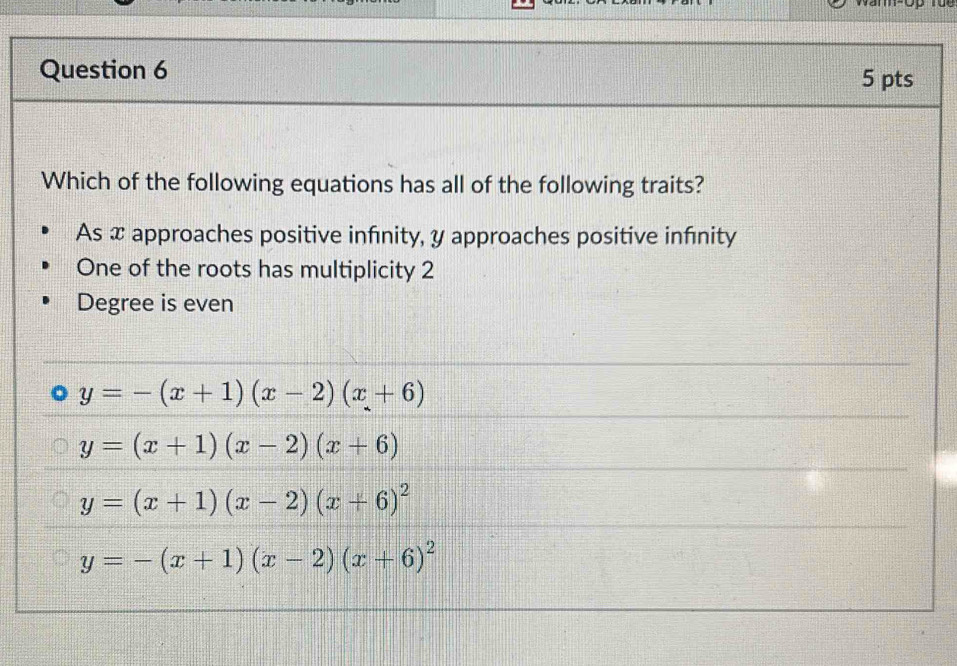 Which of the following equations has all of the following traits?
As x approaches positive infinity, y approaches positive infnity
One of the roots has multiplicity 2
Degree is even
y=-(x+1)(x-2)(x+6)
y=(x+1)(x-2)(x+6)
y=(x+1)(x-2)(x+6)^2
y=-(x+1)(x-2)(x+6)^2