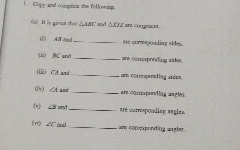 Copy and complete the following. 
(a) It is given that △ ABC and △ XYZ are congruent. 
(i) AB and_ are corresponding sides. 
(ii) BC and _are corresponding sides. 
(iii) CA and _are corresponding sides. 
(iv) ∠ A and _are corresponding angles. 
(v) ∠ B and_ are corresponding angles. 
(vi) ∠ C and _are corresponding angles.