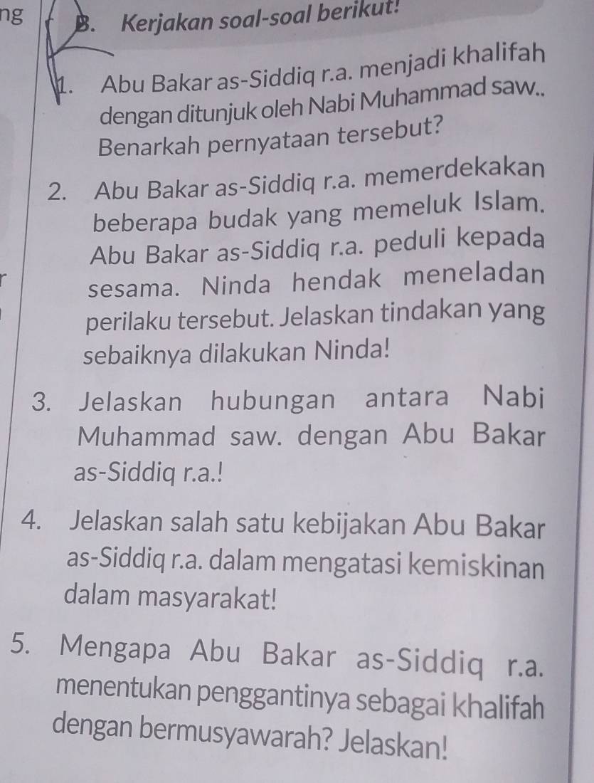 ng 
B. Kerjakan soal-soal berikut! 
1. Abu Bakar as-Siddiq r.a. menjadi khalifah 
dengan ditunjuk oleh Nabi Muhammad saw.. 
Benarkah pernyataan tersebut? 
2. Abu Bakar as-Siddiq r.a. memerdekakan 
beberapa budak yang memeluk Islam. 
Abu Bakar as-Siddiq r.a. peduli kepada 
sesama. Ninda hendak meneladan 
perilaku tersebut. Jelaskan tindakan yang 
sebaiknya dilakukan Ninda! 
3. Jelaskan hubungan antara Nabi 
Muhammad saw. dengan Abu Bakar 
as-Siddiq r.a.! 
4. Jelaskan salah satu kebijakan Abu Bakar 
as-Siddiq r.a. dalam mengatasi kemiskinan 
dalam masyarakat! 
5. Mengapa Abu Bakar as-Siddiq r.a. 
menentukan penggantinya sebagai khalifah 
dengan bermusyawarah? Jelaskan!