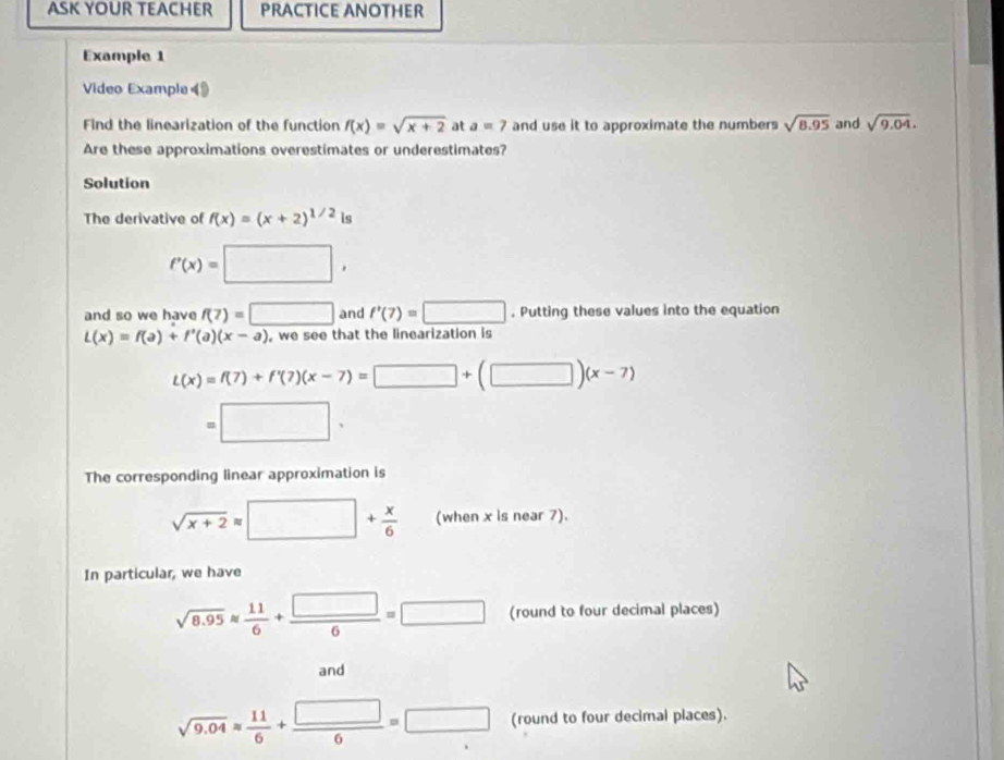 ASK YOUR TEACHER PRACTICE ANOTHER 
Example 1 
Video Example 《 
Find the linearization of the function f(x)=sqrt(x+2) at a=7 and use it to approximate the numbers sqrt(8.95) and sqrt(9.04). 
Are these approximations overestimates or underestimates? 
Solution 
The derivative of f(x)=(x+2)^1/2 is
f'(x)=□ , 
and so we have f(7)=□ and f'(7)=□. Putting these values into the equation
L(x)=f(a)+f'(a)(x-a) , we see that the linearization is
L(x)=f(7)+f'(7)(x-7)=□ +(□ )(x-7)
=□. 
The corresponding linear approximation is
sqrt(x+2)=□ + x/6  (when x is near 7). 
In particular, we have
sqrt(8.95)approx  11/6 + □ /6 =□ (round to four decimal places) 
and
sqrt(9.04)= 11/6 + □ /6 =□ (round to four decimal places).