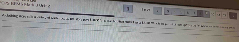 CPS BFMS Math 8 Unit 2 
.. 8 of 20 3 4 5 6 7 B 10 11 12
A clothing store sells a variety of winter coats. The store pays $50,00 for a coat, but then marks it up to $80.00. What is the percent of mark up? Type the "% 4" symbol and do not type any spaces.