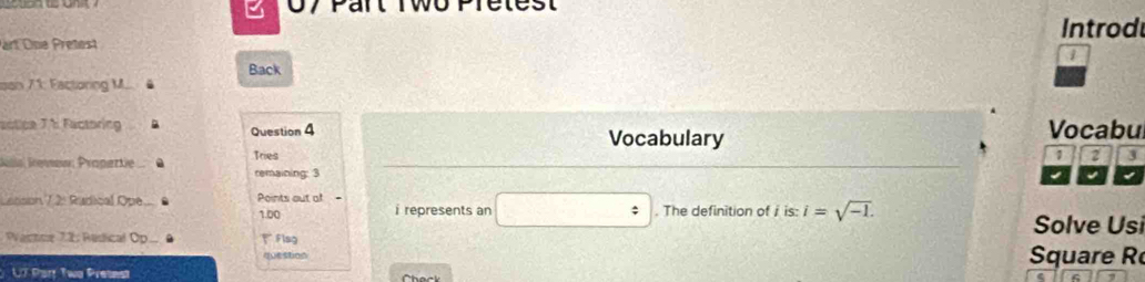 Introd 
art One Pretest 
1 
Back 
son 71: Factoring M. 
actice 7h Factoring Question 4 Vocabu 
Vocabulary 
Iilla Iemew: Prapartie . Tries
1 2 3
remaining: 3
Latson 7 2: Rudical Ope Points out of - 1.00 i represents an □ : . The definition ofi is: i=sqrt(-1). 
Solve Usi 
Wastoe 72: Redical Op Flsg 
question Square R 
UT Part Two Pretest Check