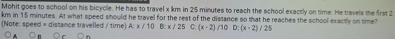 Mohit goes to school on his bicycle. He has to travel x km in 25 minutes to reach the school exactly on time. He travels the first 2
km in 15 minutes. At what speed should he travel for the rest of the distance so that he reaches the school exactly on time?
(Note: speed = distance travelled / time) A: x / 10 B: x / 25 C: (x-2) /10 L )^·  (x-2)/25
A
