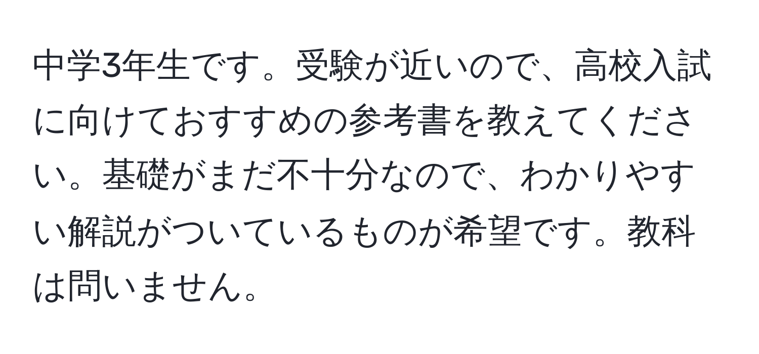 中学3年生です。受験が近いので、高校入試に向けておすすめの参考書を教えてください。基礎がまだ不十分なので、わかりやすい解説がついているものが希望です。教科は問いません。