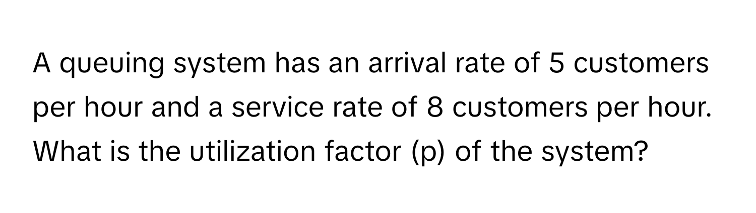 A queuing system has an arrival rate of 5 customers per hour and a service rate of 8 customers per hour. What is the utilization factor (p) of the system?