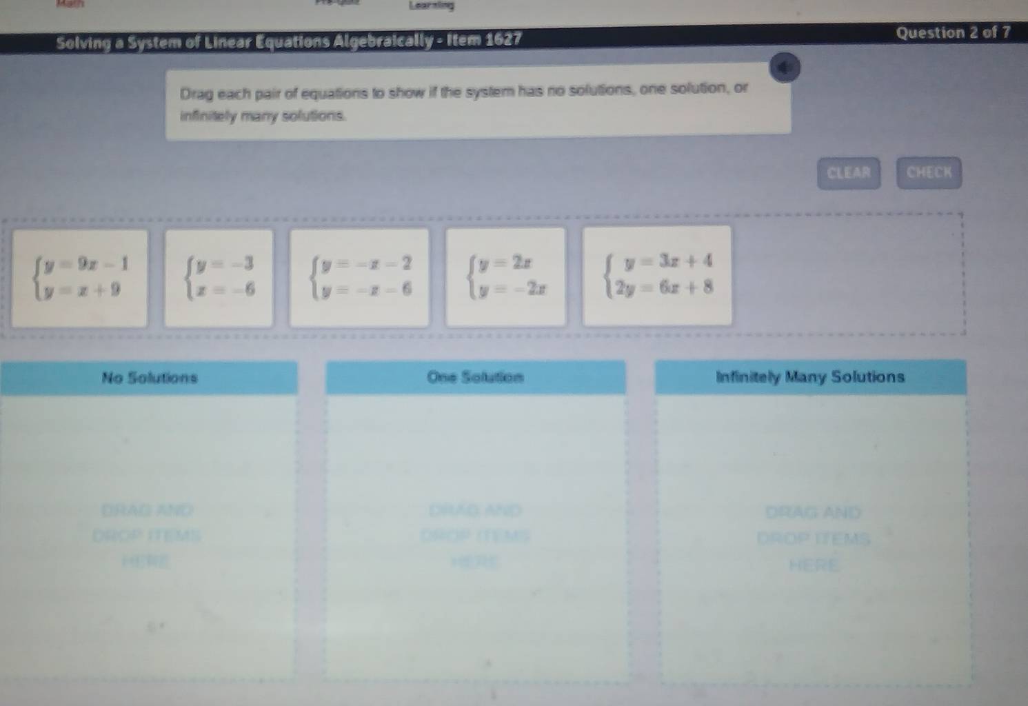 Learnling
Solving a System of Linear Equations Algebraically - Item 1627
Question 2 of 7
Drag each pair of equations to show if the system has no solutions, one solution, or
infinitely many solutions.
CLEAR CHECK
beginarrayl y=9x-1 y=x+9endarray. beginarrayl y=-3 x=-6endarray. beginarrayl y=-x-2 y=-x-6endarray. beginarrayl y=2x y=-2xendarray. beginarrayl y=3x+4 2y=6x+8endarray.
No Solutions One Solution Infinitely Many Solutions
DRAG AND DRUAG AND DRAG AND
on * M h DROP ITEMS
HERE