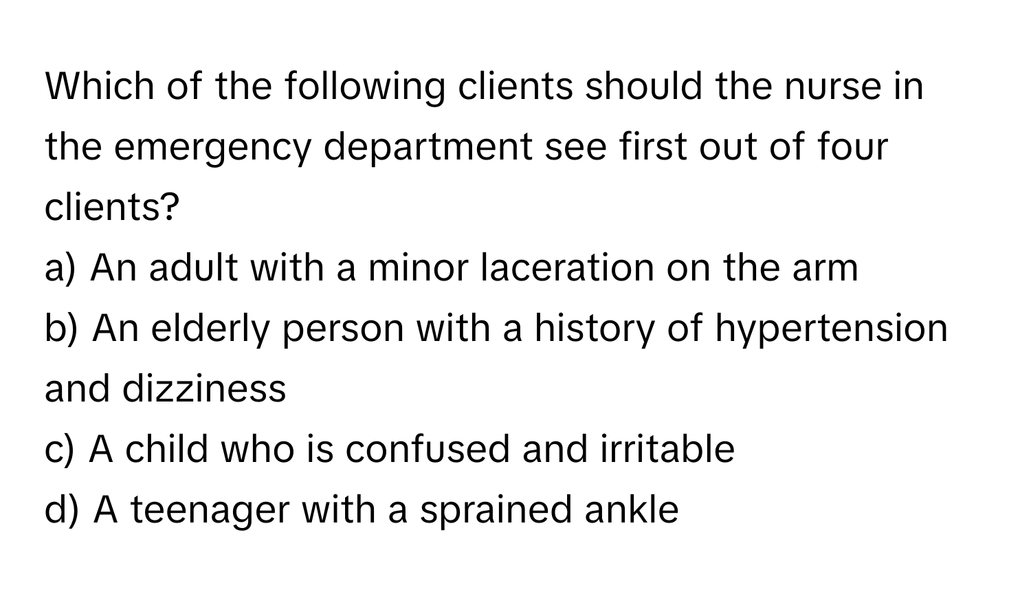 Which of the following clients should the nurse in the emergency department see first out of four clients? 

a) An adult with a minor laceration on the arm 
b) An elderly person with a history of hypertension and dizziness 
c) A child who is confused and irritable 
d) A teenager with a sprained ankle