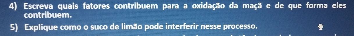 Escreva quais fatores contribuem para a oxidação da maçã e de que forma eles 
contribuem. 
5) Explique como o suco de limão pode interferir nesse processo.