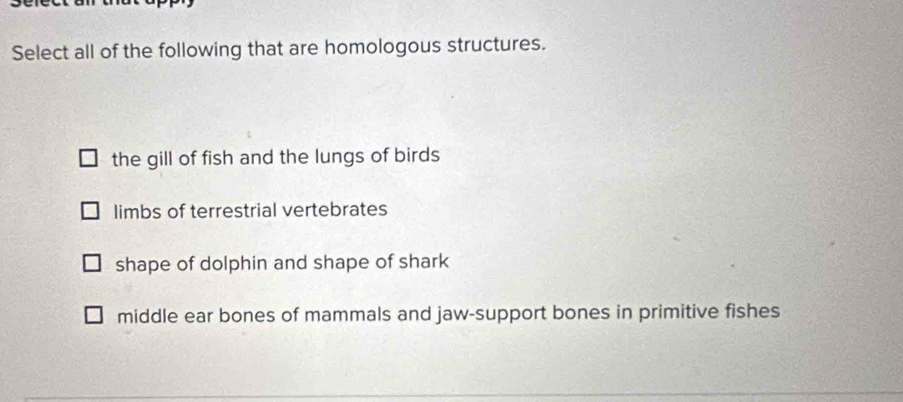 Select all of the following that are homologous structures.
the gill of fish and the lungs of birds
limbs of terrestrial vertebrates
shape of dolphin and shape of shark
middle ear bones of mammals and jaw-support bones in primitive fishes