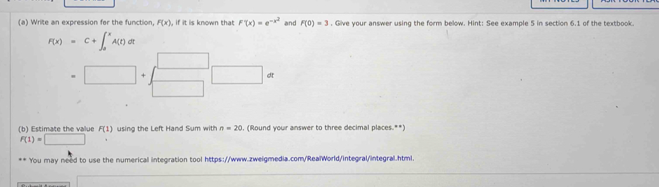 Write an expression for the function, F(x) , if it is known that F'(x)=e^(-x^2) and F(0)=3. Give your answer using the form below. Hint: See example 5 in section 6.1 of the textbook.
F(x)=C+∈t _a^(xA(t)dt
=□ +beginarray)r □  □ endarray □ alpha
(b) Estimate the value F(1) using the Left Hand Sum with n=20. (Round your answer to three decimal places.**)
F(1)=□. 
You may need to use the numerical integration tool https://www.zweigmedia.com/RealWorld/integral/integral.html. 
_ 