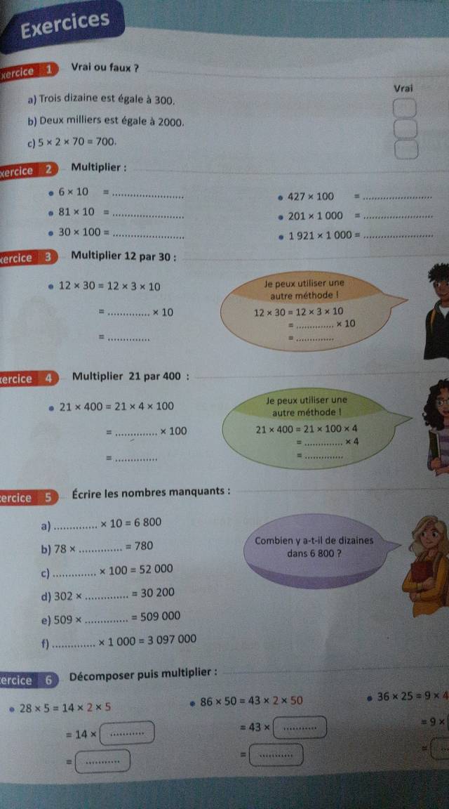 Exercices
xercice 1 Vrai ou faux ?
Vrai
a) Trois dizaine est égale à 300.
b) Deux milliers est égale à 2000.
c) 5* 2* 70=700.
xercice  2 Multiplier :_
_
6* 10= _
427* 100= _
81* 10= _
_ 201* 1000=
30* 100= _
1921* 1000=
_
ercice 3) Multiplier 12 par 30 :_
12* 30=12* 3* 10
=_ * 10
_=
ercice 4 Multiplier 21 par 400 :
21* 400=21* 4* 100
Je peux utiliser une
autre méthode !
_ * 100 21* 400=21* 100* 4
=_ * 4
=
_
_=
ercice 5 Écrire les nombres manquants :
a) _ * 10=6800
b) 78* _ =780 Combien γ a-t-il de dizaines
dans 6 800 ?
c)_ * 100=52000
d) 302* _ =30200
e) 509* _ =509000
f)_ * 1000=3097000
ercice 6  Décomposer puis multiplier :_
86* 50=43* 2* 50. 36* 25=9* 4. 28* 5=14* 2* 5
_ 43*
=9*
=14*
_
_=
=
=
_