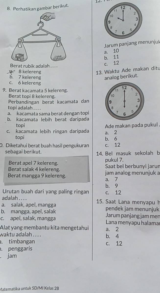 Perhatikan gambar berikut.
Jarum panjang menunjuk
a. 10
b. 11
Berat rubik adalah . . . .
c. 12
8 kelereng
13. Waktu Ade makan ditu
b. 7 kelereng analog berikut.
c. 6 kelereng
9. Berat kacamata 5 kelereng.
Berat topi 8 kelereng. 
Perbandingan berat kacamata dan 
topi adalah . . . .
a. kacamata sama berat dengan topi
b. kacamata lebih berat daripada
topi Ade makan pada pukul .
c. kacamata lebih ringan daripada a. 2
topi b. 6
0. Diketahui berat buah hasil pengukuran c. 12
sebagai berikut.
14. Bel masuk sekolah b
Berat apel 7 kelereng. pukul 7.
Saat bel berbunyi jarun
Berat salak 4 kelereng.
Berat mangga 9 kelereng.
jam analog menunjuk a
a. 7
b. 9
Urutan buah dari yang paling ringan c. 12
adalah . . . . 15. Saat Lana menyapu h
a. salak, apel, mangga pendek jam menunjuk
b. mangga, apel, salak Jarum panjang jam men
c. apel, salak, mangga Lana menyapu halamaı
Alat yang membantu kita mengetahui a. 2
waktu adalah . . . . b. 4 . timbangan c. 12. penggaris
. jam
Matematika untuk SD/MI Kelas 2B