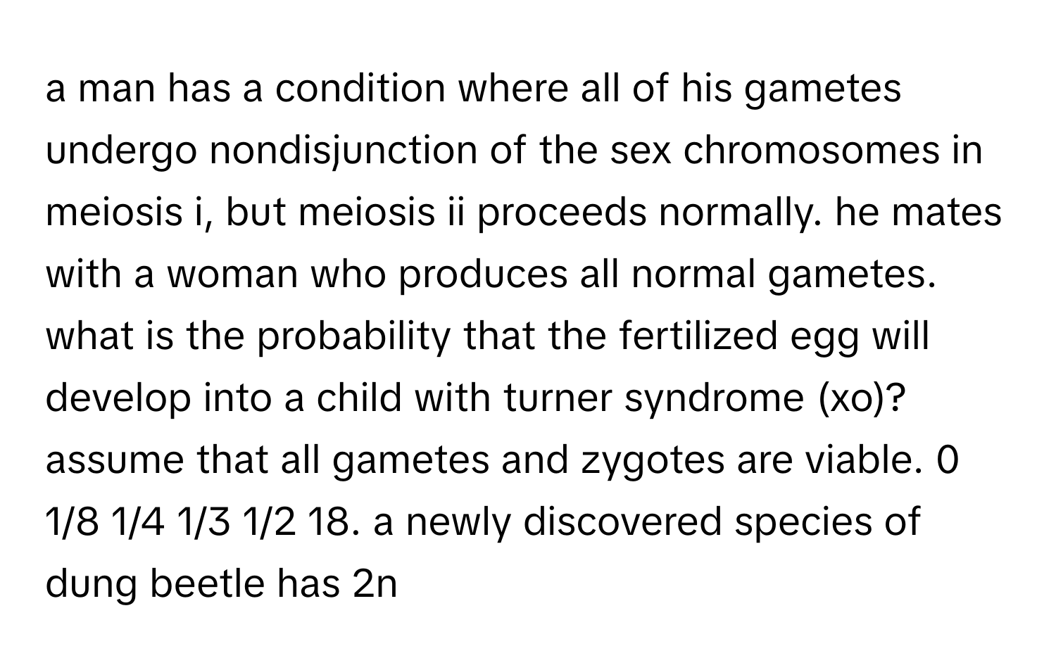 a man has a condition where all of his gametes undergo nondisjunction of the sex chromosomes in meiosis i, but meiosis ii proceeds normally. he mates with a woman who produces all normal gametes. what is the probability that the fertilized egg will develop into a child with turner syndrome (xo)? assume that all gametes and zygotes are viable. 0 1/8 1/4 1/3 1/2 18. a newly discovered species of dung beetle has 2n