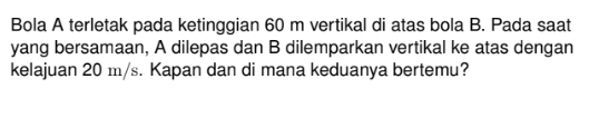 Bola A terletak pada ketinggian 60 m vertikal di atas bola B. Pada saat 
yang bersamaan, A dilepas dan B dilemparkan vertikal ke atas dengan 
kelajuan 20 m/s. Kapan dan di mana keduanya bertemu?