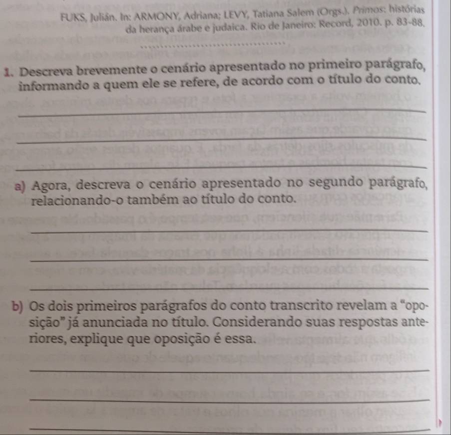 FUKS, Julián. In: ARMONY, Adriana; LEVY, Tatiana Salem (Orgs.). Primos: histórias 
da herança árabe e judaica. Rio de Janeiro: Record, 2010. p. 83 - 88, 
_ 
1. Descreva brevemente o cenário apresentado no primeiro parágrafo, 
informando a quem ele se refere, de acordo com o título do conto. 
_ 
_ 
_ 
a) Agora, descreva o cenário apresentado no segundo parágrafo, 
relacionando-o também ao título do conto. 
_ 
_ 
_ 
b) Os dois primeiros parágrafos do conto transcrito revelam a “opo- 
sição" já anunciada no título. Considerando suas respostas ante- 
riores, explique que oposição é essa. 
_ 
_ 
_