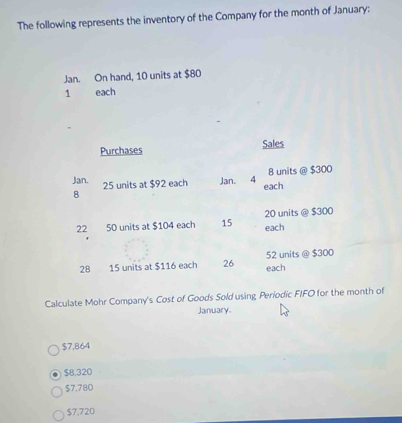 The following represents the inventory of the Company for the month of January:
Jan. On hand, 10 units at $80
1 each
Purchases Sales
8 units @ $300
Jan. Jan. 4 each
25 units at $92 each
8
20 units @ $300
22 50 units at $104 each 15 each
52 units @ $300
28 15 units at $116 each 26 each
Calculate Mohr Company's Cost of Goods Sold using Periodic FIFO for the month of
January.
$7,864
$8,320
$7,780
$7,720