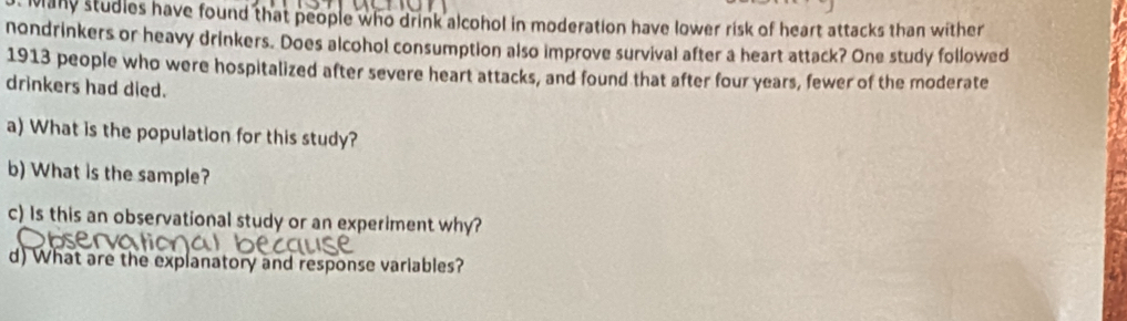 Many studles have found that people who drink alcohol in moderation have lower risk of heart attacks than wither 
nondrinkers or heavy drinkers. Does alcohol consumption also improve survival after a heart attack? One study followed 
1913 people who were hospitalized after severe heart attacks, and found that after four years, fewer of the moderate 
drinkers had died. 
a) What is the population for this study? 
b) What is the sample? 
c) Is this an observational study or an experiment why? 
d) What are the explanatory and response variables?