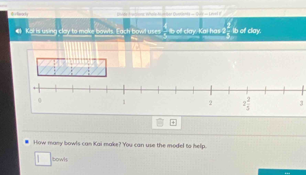 i-Ready Divide Fractions: Whole-Number Quotiants — Quiz — Level F
4 Kai is using clay to make bowls. Each bowl uses  4/5  lb of clay. Kai has 2 2/5 ib of clay.
3
+
How many bowls can Kai make? You can use the model to help.
bowls
**