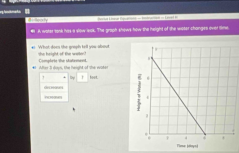 rg bookmarks 
@i-Ready Derive Linear Equations — Instruction — Level H
A water tank has a slow leak. The graph shows how the height of the water changes over time.
What does the graph tell you about
the height of the water?
Complete the statement.
After 3 days, the height of the water
? by 7 feet.
decreases
increases