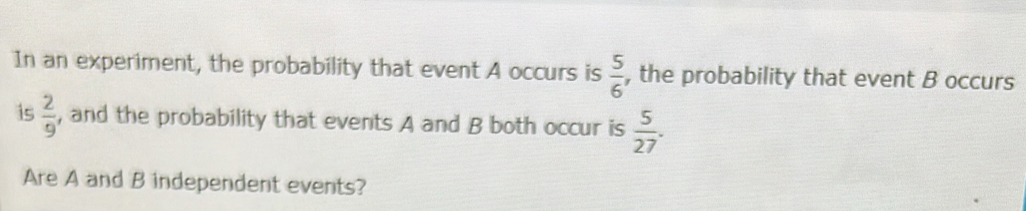 In an experiment, the probability that event A occurs is  5/6  , the probability that event B occurs 
is  2/9  , and the probability that events A and B both occur is  5/27 . 
Are A and B independent events?