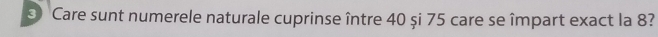 ⑤ Care sunt numerele naturale cuprinse între 40 și 75 care se împart exact la 8?
