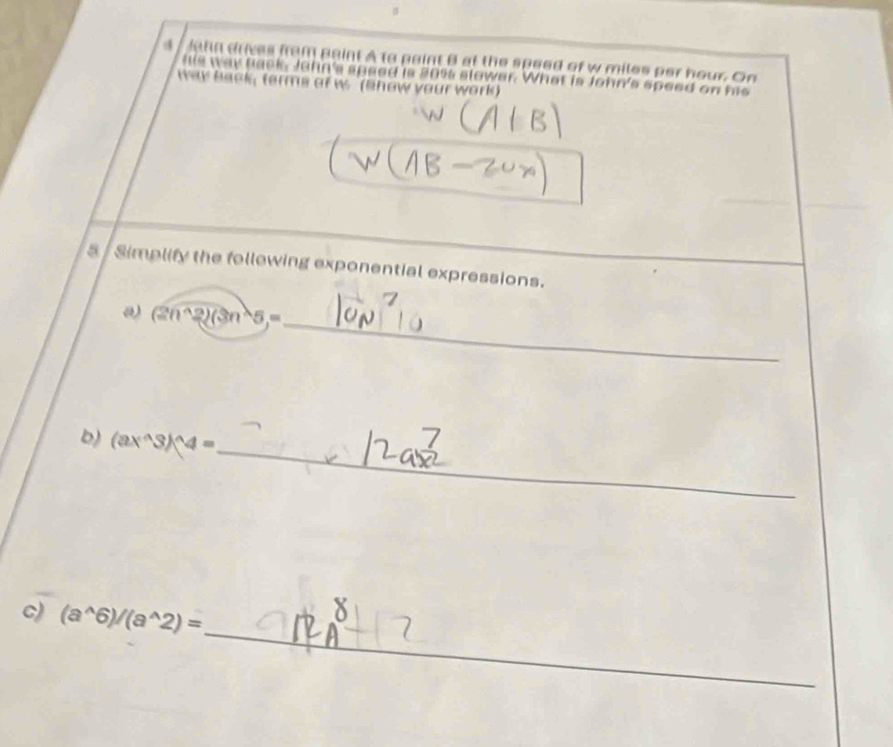 Jahn drives from paint A to paint B at the speed of w miles per hour. On 
his way back. John's sused is 20% slower. What is John's speed on his 
tay back, terms of w. (Show your work) 
5 / Simplify the following exponential expressions. 
_ (2n^(wedge)2)(3n^(wedge)5,=
b) (ax^(wedge)3)^wedge 4=
_ 
_ 
c) (a^(wedge)6)/(a^(wedge)2)=