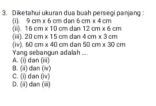 Diketahui ukuran dua buah persegi panjang :
(i). 9cm* 6cmdan6cm* 4cm
(ii). 16cm* 10cmdar 12cm* 6cm
(iii). 20cm* 15cm ( dan 4cm* 3cm
(iv). 60cm* 40cm dan 50cm* 30cm
Yang sebangun adalah ...
A. (i) dan (iii)
B. (ii) dan (iv)
C. (i) dan (iv)
D. (ii) dan (iii)