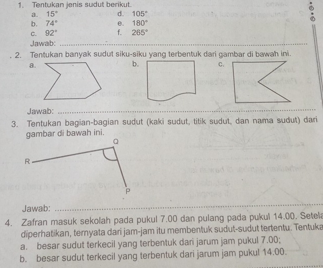 Tentukan jenis sudut berikut. 
a. 15° d. 105°
b. 74° e. 180°
C. 92° f. 265°
Jawab:_ 
2. Tentukan banyak sudut siku-siku yang terbentuk dari gambar di bawah ini. 
a. 
b. 
C. 
Jawab:_ 
_ 
_ 
_ 
3. Tentukan bagian-bagian sudut (kaki sudut, titik sudut, dan nama sudut) dari 
gambar di bawah ini. 
Jawab: 
_ 
_ 
4. Zafran masuk sekolah pada pukul 7.00 dan pulang pada pukul 14.00. Setela 
diperhatikan, ternyata dari jam-jam itu membentuk sudut-sudut tertentu. Tentuka 
a. besar sudut terkecil yang terbentuk dari jarum jam pukul 7.00; 
_ 
b. besar sudut terkecil yang terbentuk dari jarum jam pukul 14.00.