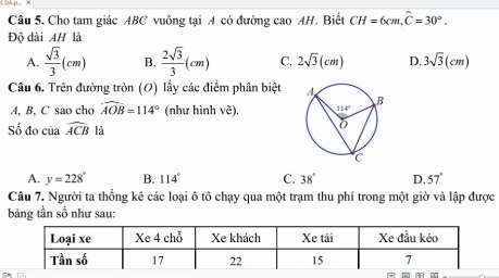 Cho tam giác ABC vuông tại A có đường cao AH. Biết CH=6cm,widehat C=30°.
Độ dài AH1 a
A.  sqrt(3)/3 (cm) B.  2sqrt(3)/3 (cm) C. 2sqrt(3)(cm) D. 3sqrt(3)(cm)
Câu 6. Trên đường tròn (O) lấy các điểm phân biệt 
A, B, C sao cho widehat AOB=114° (như hình ve).
Số đo của widehat ACB là
A. y=228° B. 114° C. 38° D. 57°
Câu 7. Người ta thống kê các loại ô tô chạy qua một trạm thu phí trong một giờ và lập được
bảng tần số như sau: