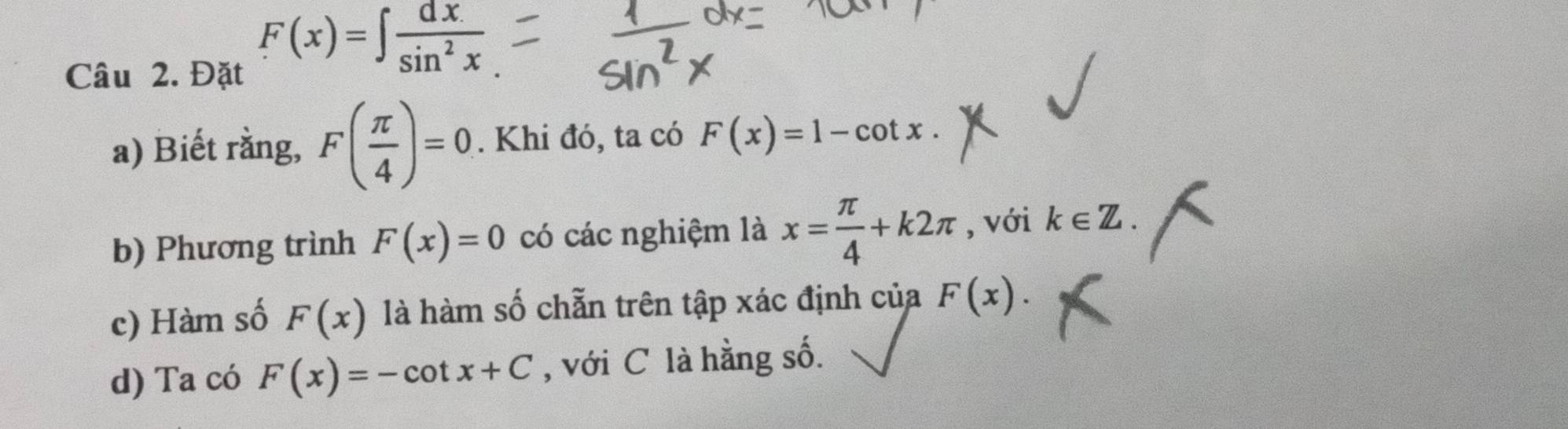 Đặt
F(x)=∈t  dx/sin^2x 
a) Biết rằng, F( π /4 )=0. Khi đó, ta có F(x)=1-cot x. 
b) Phương trình F(x)=0 có các nghiệm là x= π /4 +k2π , với k∈ Z. 
c) Hàm số F(x) là hàm số chẵn trên tập xác định của F(x). 
d) Ta có F(x)=-cot x+C , với C là hằng số.