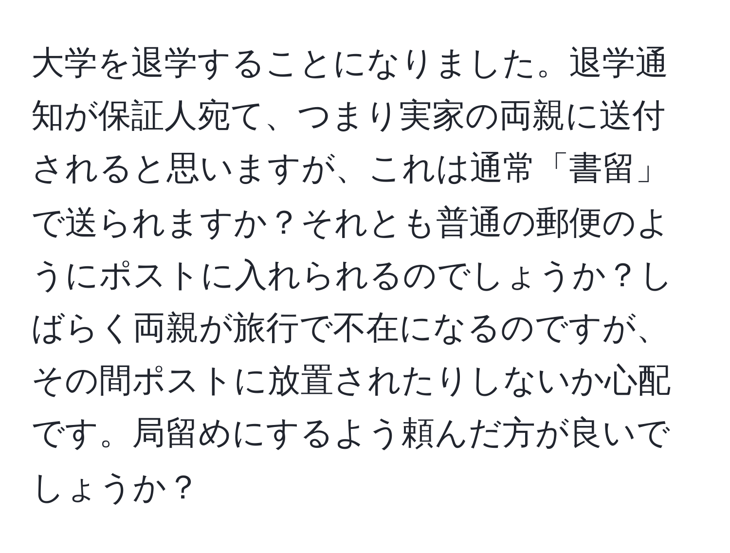 大学を退学することになりました。退学通知が保証人宛て、つまり実家の両親に送付されると思いますが、これは通常「書留」で送られますか？それとも普通の郵便のようにポストに入れられるのでしょうか？しばらく両親が旅行で不在になるのですが、その間ポストに放置されたりしないか心配です。局留めにするよう頼んだ方が良いでしょうか？