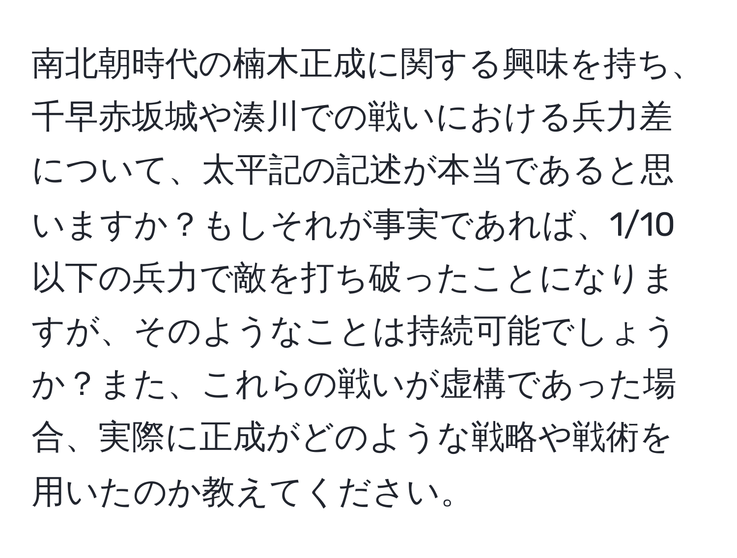 南北朝時代の楠木正成に関する興味を持ち、千早赤坂城や湊川での戦いにおける兵力差について、太平記の記述が本当であると思いますか？もしそれが事実であれば、1/10以下の兵力で敵を打ち破ったことになりますが、そのようなことは持続可能でしょうか？また、これらの戦いが虚構であった場合、実際に正成がどのような戦略や戦術を用いたのか教えてください。