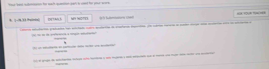 Your best submission for each question part is used for your score. 
8. (−8.33 Points) DETAILS MY NOTES 0/3 Submissions Used ASK YOUR TEAOHER 
Catorce estudiantes graduados han solicitado cuatro ayudantías de enseñanza disponibles. (De cuántas maneras se pueden atorgar estas ayudantías entre los soliciantas s 
(a) no se da preferencia a ningún estudiante? 
_ 
(Q) un estudiante en partícular debe recibir una ayudantía? 
maneres 
_ (C) el grugo de solicitantes incluye ocho hombres y seis mujeres y está estigulado que al menos una mujer debe recibir una ayodantia'' 
_ 
ai er as