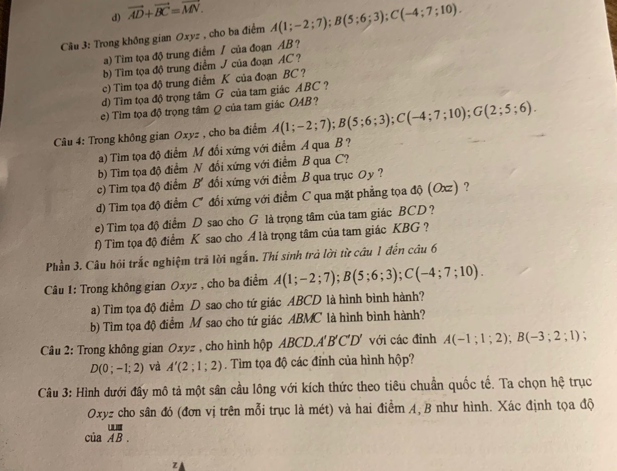 d) vector AD+vector BC=vector MN.
Cầu 3: Trong không gian Oxyz , cho ba điểm A(1;-2;7);B(5;6;3);C(-4;7;10).
a) Tìm tọa độ trung điểm / của đoạn AB ?
b) Tìm tọa độ trung điểm J của đoạn AC ?
c) Tìm tọa độ trung điểm K của đoạn BC ?
d) Tìm tọa độ trọng tâm G của tam giác ABC ?
e) Tìm tọa độ trọng tâm Q của tam giác OAB?
Câu 4: Trong không gian Oxyz , cho ba điểm A(1;-2;7);B(5;6;3);C(-4;7;10);G(2;5;6).
a) Tìm tọa độ điểm M đối xứng với điểm A qua B?
b) Tìm tọa độ điểm N đối xứng với điểm B qua C?
c) Tìm tọa độ điểm B' đối xứng với điểm B qua trục Oy ?
d) Tìm tọa độ điểm C' đối xứng với điểm C qua mặt phẳng tọa độ (Oxz) ?
e) Tìm tọa độ điểm D sao cho G là trọng tâm của tam giác BCD ?
f) Tìm tọa độ điểm K sao cho A là trọng tâm của tam giác KBG ?
Phần 3. Câu hồi trắc nghiệm trả lời ngắn. Thí sinh trả lời từ câu 1 đến câu 6
Câu 1: Trong không gian Oxyz , cho ba điểm A(1;-2;7);B(5;6;3);C(-4;7;10).
a) Tìm tọa độ điểm D sao cho tứ giác ABCD là hình bình hành?
b) Tìm tọa độ điểm M sao cho tứ giác ABMC là hình bình hành?
Câu 2: Trong không gian Oxyz , cho hình hộp ABCD. A'B'C'D' với các đỉnh A(-1;1;2);B(-3;2;1) :
D(0;-1;2) và A'(2;1;2). Tìm tọa độ các đỉnh của hình hộp?
Câu 3: Hình dưới đây mô tả một sân cầu lông với kích thức theo tiêu chuẩn quốc tế. Ta chọn hệ trục
Oxyz cho sân đó (đơn vị trên mỗi trục là mét) và hai điểm A, B như hình. Xác định tọa độ
ciaoverline AB.
z