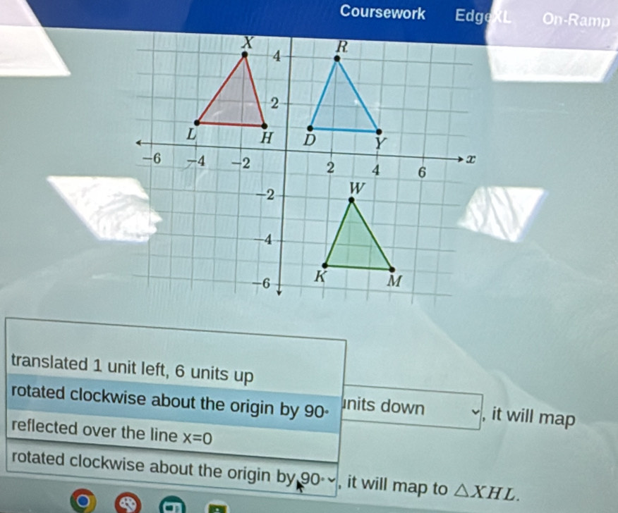 Coursework Edge On-Ramp 
translated 1 unit left, 6 units up 
rotated clockwise about the origin by 90 - nits down , it will map 
reflected over the line x=0
rotated clockwise about the origin by 90 , it will map to △ XHL.