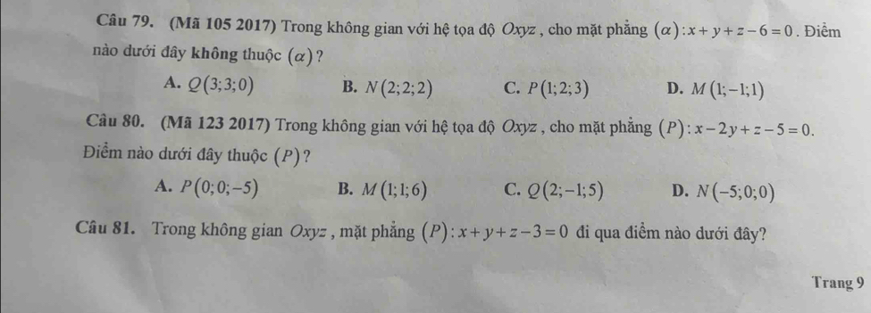 (Mã 105 2017) Trong không gian với hệ tọa độ Oxyz , cho mặt phẳng (alpha ):x+y+z-6=0. Điểm
nào dưới đây không thuộc (α)?
A. Q(3;3;0) B. N(2;2;2) C. P(1;2;3) D. M(1;-1;1)
Câu 80. (Mã 123 2017) Trong không gian với hệ tọa độ Oxyz , cho mặt phẳng (P): x-2y+z-5=0. 
Điểm nào dưới đây thuộc (P)?
A. P(0;0;-5) B. M(1;1;6) C. Q(2;-1;5) D. N(-5;0;0)
Câu 81. Trong không gian Oxyz , mặt phẳng (P): x+y+z-3=0 đi qua điềm nào dưới đây?
Trang 9