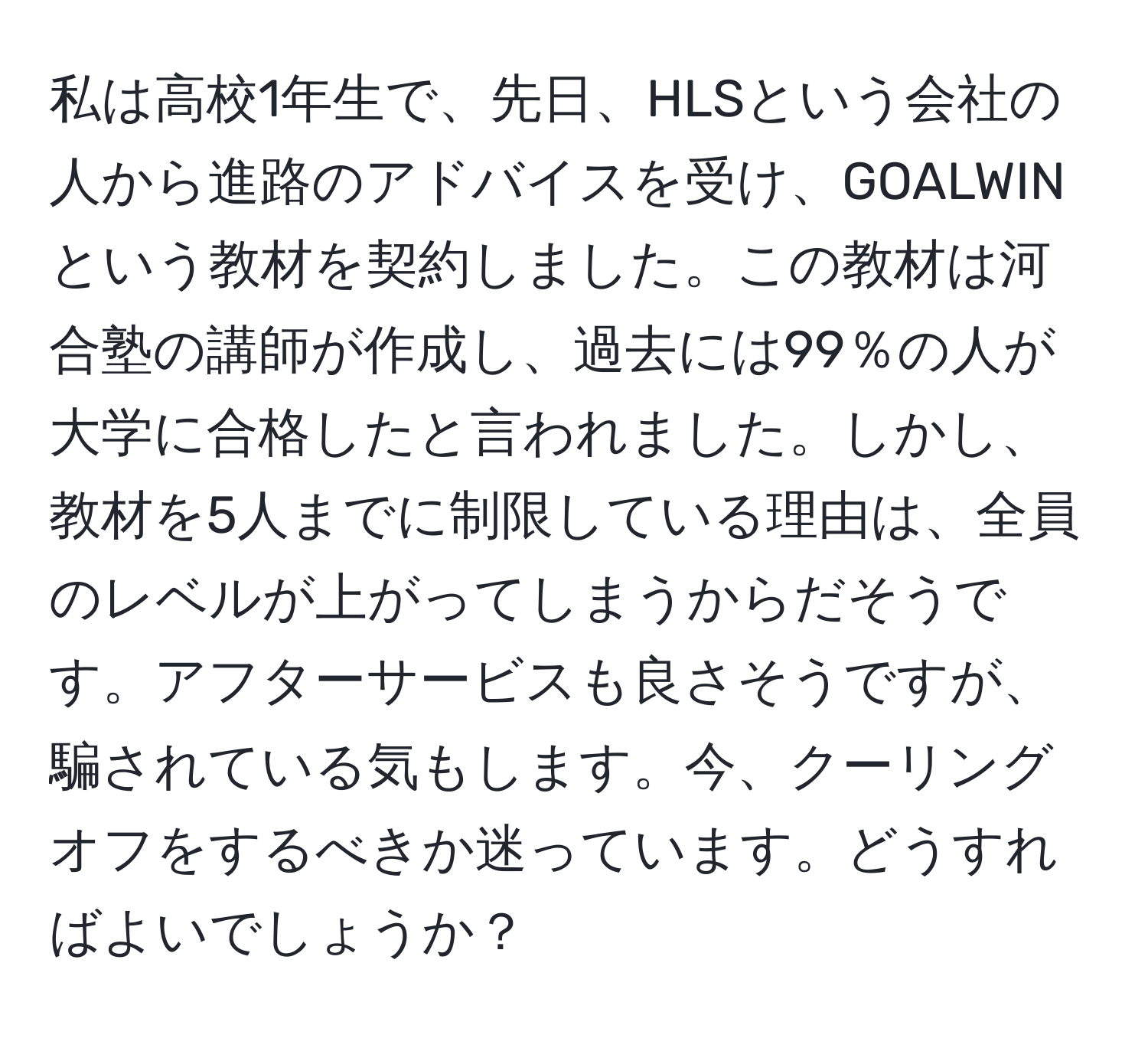 私は高校1年生で、先日、HLSという会社の人から進路のアドバイスを受け、GOALWINという教材を契約しました。この教材は河合塾の講師が作成し、過去には99％の人が大学に合格したと言われました。しかし、教材を5人までに制限している理由は、全員のレベルが上がってしまうからだそうです。アフターサービスも良さそうですが、騙されている気もします。今、クーリングオフをするべきか迷っています。どうすればよいでしょうか？