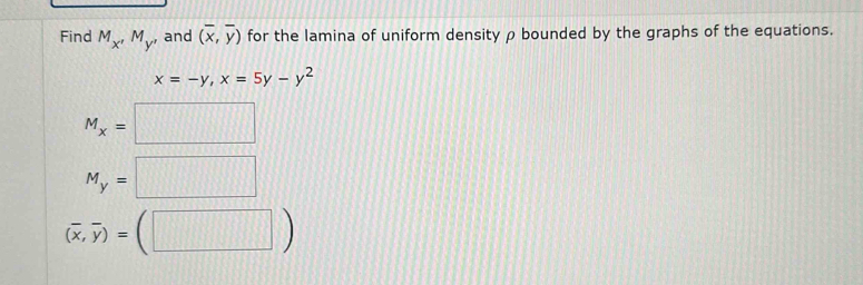 Find M_x'M_y' , and (overline x,overline y) for the lamina of uniform density ρ bounded by the graphs of the equations.
x=-y, x=5y-y^2
M_x=□
M_y=□
(overline x,overline y)=(□ )